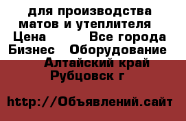 для производства матов и утеплителя › Цена ­ 100 - Все города Бизнес » Оборудование   . Алтайский край,Рубцовск г.